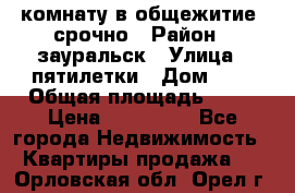 комнату в общежитие  срочно › Район ­ зауральск › Улица ­ пятилетки › Дом ­ 7 › Общая площадь ­ 12 › Цена ­ 200 000 - Все города Недвижимость » Квартиры продажа   . Орловская обл.,Орел г.